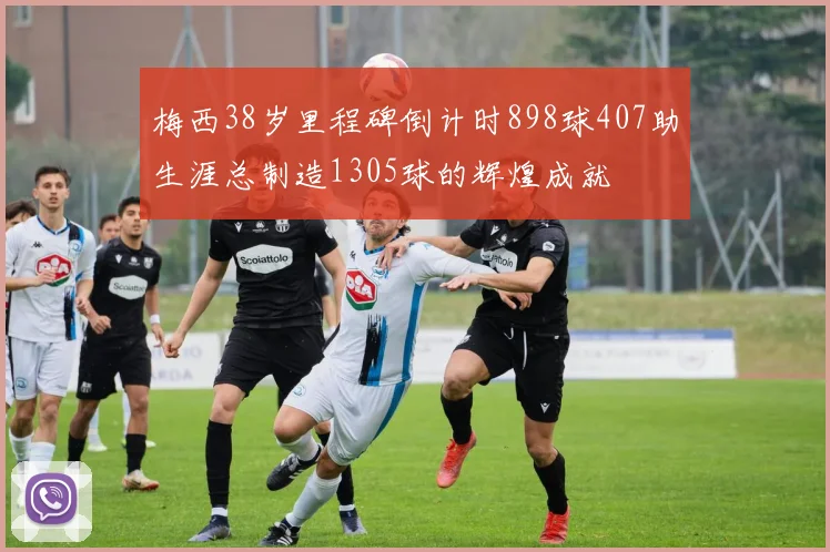 梅西38岁里程碑倒计时898球407助生涯总制造1305球的辉煌成就