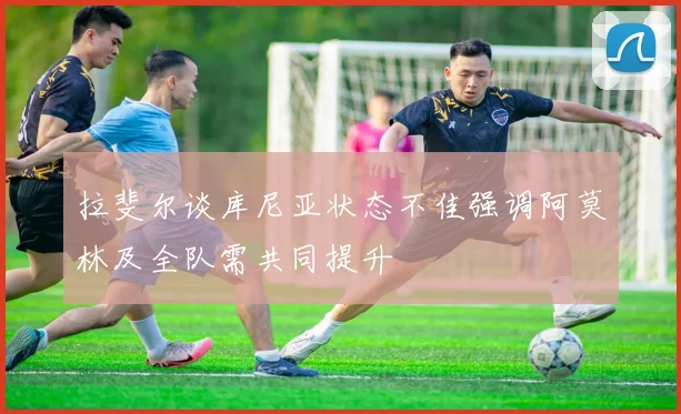 拉斐尔谈库尼亚状态不佳强调阿莫林及全队需共同提升
