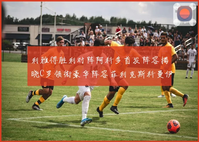 利雅得胜利对阵阿科多首发阵容揭晓C罗领衔豪华阵容菲利克斯科曼伊尼戈齐上阵
