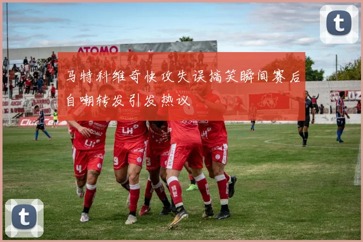 马特科维奇快攻失误搞笑瞬间赛后自嘲转发引发热议