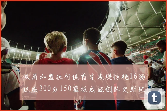 浓眉加盟独行侠首季表现惊艳16场达成300分150篮板成就创队史新纪录