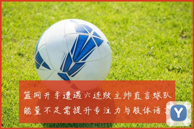 篮网开季遭遇六连败主帅直言球队能量不足需提升专注力与肢体语言