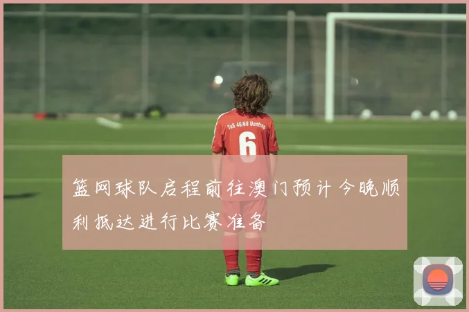 篮网球队启程前往澳门预计今晚顺利抵达进行比赛准备