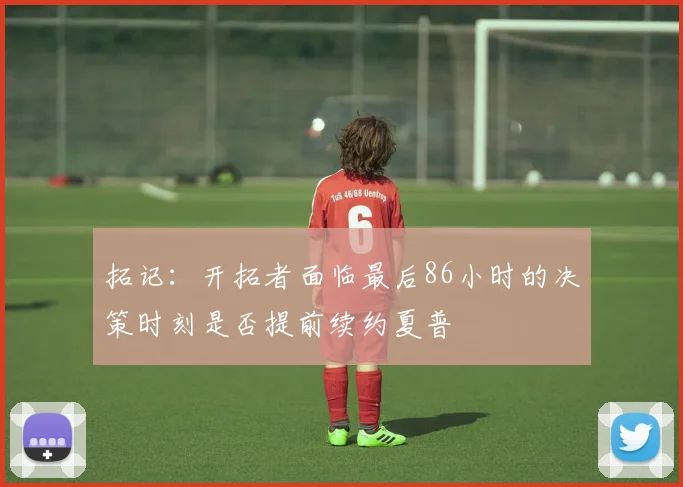 拓记：开拓者面临最后86小时的决策时刻是否提前续约夏普