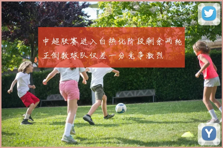 中超联赛进入白热化阶段剩余两轮正倒数球队仅差一分竞争激烈